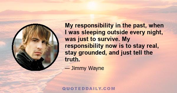 My responsibility in the past, when I was sleeping outside every night, was just to survive. My responsibility now is to stay real, stay grounded, and just tell the truth.