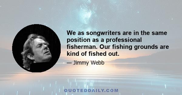 We as songwriters are in the same position as a professional fisherman. Our fishing grounds are kind of fished out.