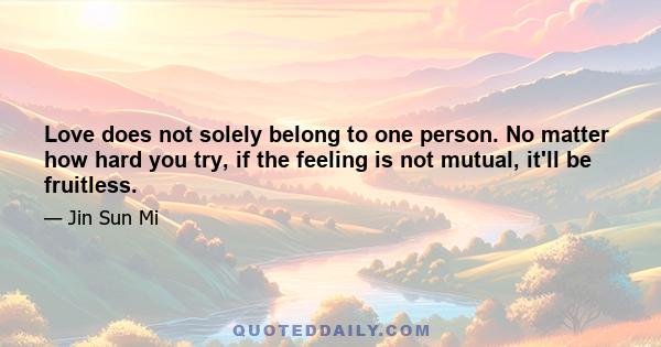 Love does not solely belong to one person. No matter how hard you try, if the feeling is not mutual, it'll be fruitless.