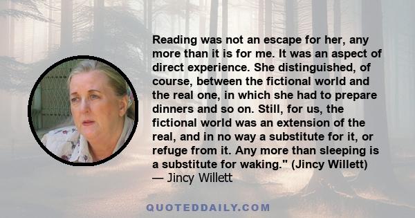 Reading was not an escape for her, any more than it is for me. It was an aspect of direct experience. She distinguished, of course, between the fictional world and the real one, in which she had to prepare dinners and