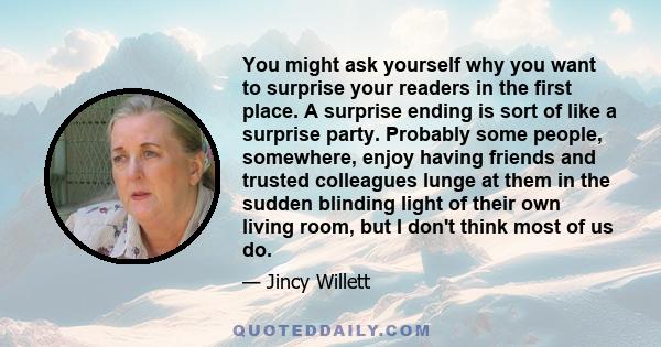 You might ask yourself why you want to surprise your readers in the first place. A surprise ending is sort of like a surprise party. Probably some people, somewhere, enjoy having friends and trusted colleagues lunge at