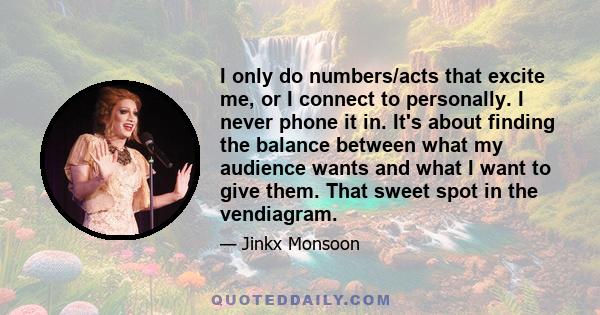 I only do numbers/acts that excite me, or I connect to personally. I never phone it in. It's about finding the balance between what my audience wants and what I want to give them. That sweet spot in the vendiagram.