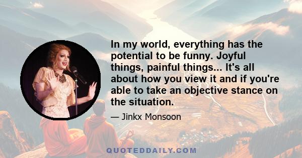 In my world, everything has the potential to be funny. Joyful things, painful things... It's all about how you view it and if you're able to take an objective stance on the situation.