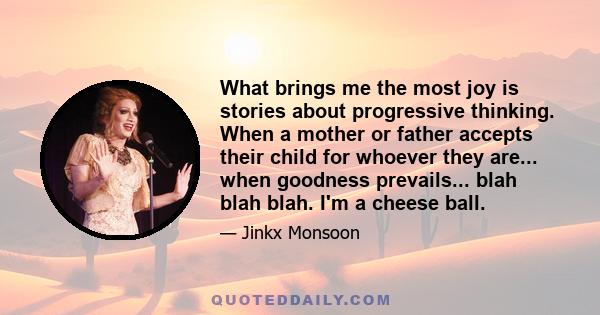 What brings me the most joy is stories about progressive thinking. When a mother or father accepts their child for whoever they are... when goodness prevails... blah blah blah. I'm a cheese ball.