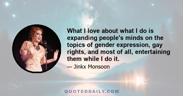 What I love about what I do is expanding people's minds on the topics of gender expression, gay rights, and most of all, entertaining them while I do it.