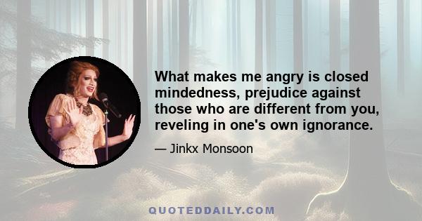 What makes me angry is closed mindedness, prejudice against those who are different from you, reveling in one's own ignorance.