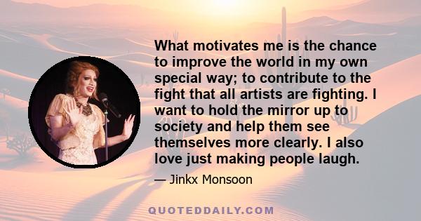 What motivates me is the chance to improve the world in my own special way; to contribute to the fight that all artists are fighting. I want to hold the mirror up to society and help them see themselves more clearly. I