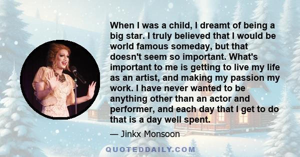 When I was a child, I dreamt of being a big star. I truly believed that I would be world famous someday, but that doesn't seem so important. What's important to me is getting to live my life as an artist, and making my