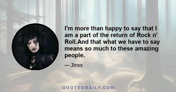 I'm more than happy to say that I am a part of the return of Rock n' Roll.And that what we have to say means so much to these amazing people.