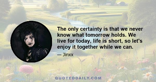 The only certainty is that we never know what tomorrow holds. We live for today, life is short, so let's enjoy it together while we can.