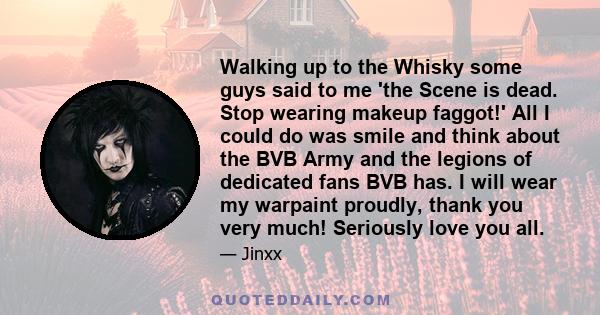 Walking up to the Whisky some guys said to me 'the Scene is dead. Stop wearing makeup faggot!' All I could do was smile and think about the BVB Army and the legions of dedicated fans BVB has. I will wear my warpaint