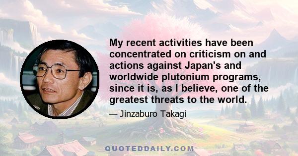 My recent activities have been concentrated on criticism on and actions against Japan's and worldwide plutonium programs, since it is, as I believe, one of the greatest threats to the world.