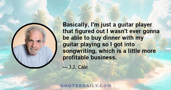 Basically, I'm just a guitar player that figured out I wasn't ever gonna be able to buy dinner with my guitar playing so I got into songwriting, which is a little more profitable business.