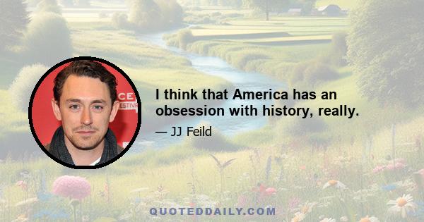 I think that America has an obsession with history, really.