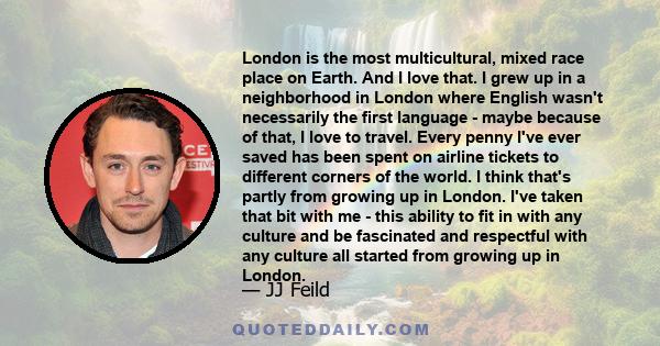 London is the most multicultural, mixed race place on Earth. And I love that. I grew up in a neighborhood in London where English wasn't necessarily the first language - maybe because of that, I love to travel. Every