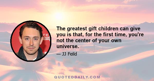 The greatest gift children can give you is that, for the first time, you're not the center of your own universe.