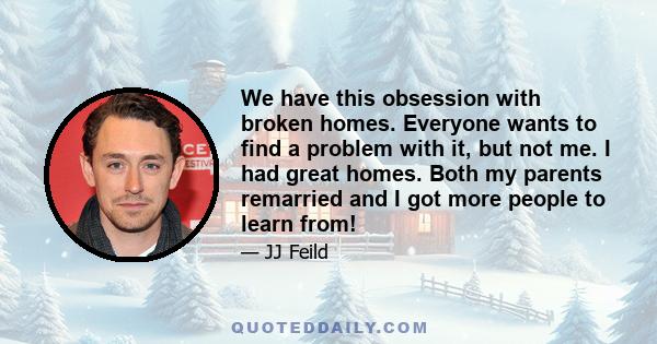 We have this obsession with broken homes. Everyone wants to find a problem with it, but not me. I had great homes. Both my parents remarried and I got more people to learn from!