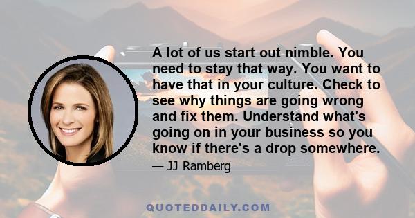 A lot of us start out nimble. You need to stay that way. You want to have that in your culture. Check to see why things are going wrong and fix them. Understand what's going on in your business so you know if there's a