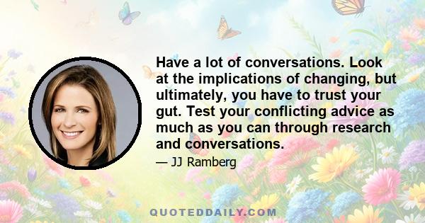 Have a lot of conversations. Look at the implications of changing, but ultimately, you have to trust your gut. Test your conflicting advice as much as you can through research and conversations.