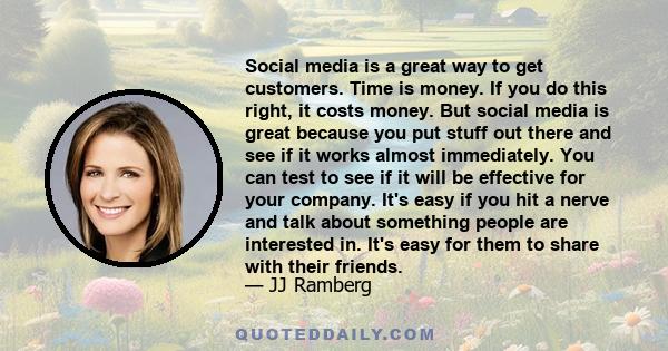 Social media is a great way to get customers. Time is money. If you do this right, it costs money. But social media is great because you put stuff out there and see if it works almost immediately. You can test to see if 