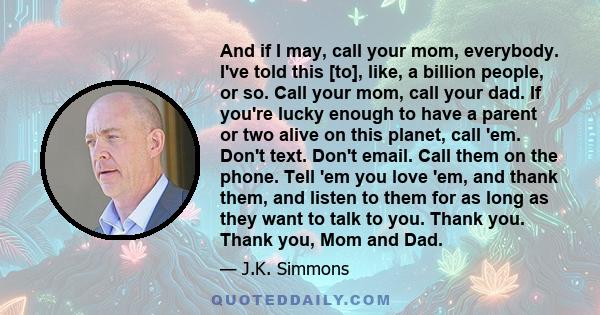 And if I may, call your mom, everybody. I've told this [to], like, a billion people, or so. Call your mom, call your dad. If you're lucky enough to have a parent or two alive on this planet, call 'em. Don't text. Don't