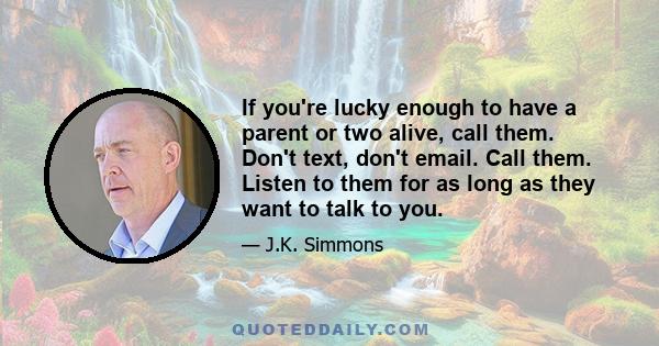 If you're lucky enough to have a parent or two alive, call them. Don't text, don't email. Call them. Listen to them for as long as they want to talk to you.