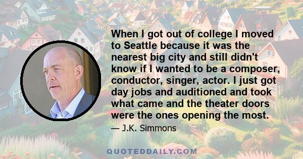 When I got out of college I moved to Seattle because it was the nearest big city and still didn't know if I wanted to be a composer, conductor, singer, actor. I just got day jobs and auditioned and took what came and