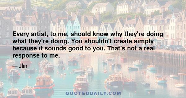 Every artist, to me, should know why they're doing what they're doing. You shouldn't create simply because it sounds good to you. That's not a real response to me.