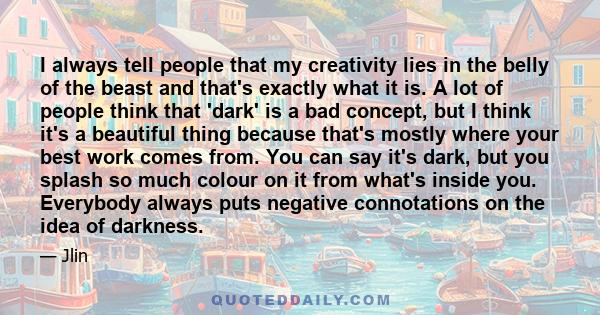 I always tell people that my creativity lies in the belly of the beast and that's exactly what it is. A lot of people think that 'dark' is a bad concept, but I think it's a beautiful thing because that's mostly where