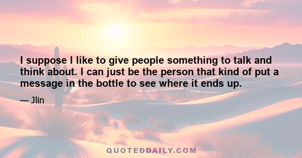 I suppose I like to give people something to talk and think about. I can just be the person that kind of put a message in the bottle to see where it ends up.