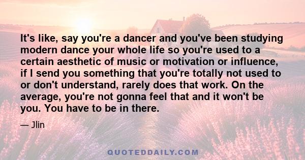 It's like, say you're a dancer and you've been studying modern dance your whole life so you're used to a certain aesthetic of music or motivation or influence, if I send you something that you're totally not used to or