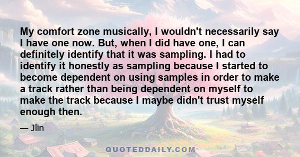 My comfort zone musically, I wouldn't necessarily say I have one now. But, when I did have one, I can definitely identify that it was sampling. I had to identify it honestly as sampling because I started to become