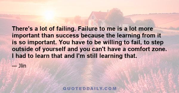 There's a lot of failing. Failure to me is a lot more important than success because the learning from it is so important. You have to be willing to fail, to step outside of yourself and you can't have a comfort zone. I 