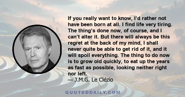 If you really want to know, I’d rather not have been born at all. I find life very tiring. The thing’s done now, of course, and I can’t alter it. But there will always be this regret at the back of my mind, I shall