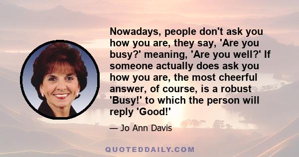 Nowadays, people don't ask you how you are, they say, 'Are you busy?' meaning, 'Are you well?' If someone actually does ask you how you are, the most cheerful answer, of course, is a robust 'Busy!' to which the person