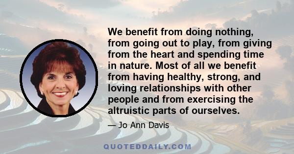 We benefit from doing nothing, from going out to play, from giving from the heart and spending time in nature. Most of all we benefit from having healthy, strong, and loving relationships with other people and from