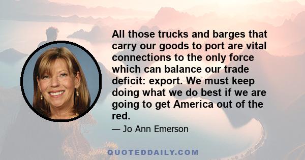 All those trucks and barges that carry our goods to port are vital connections to the only force which can balance our trade deficit: export. We must keep doing what we do best if we are going to get America out of the