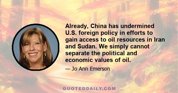 Already, China has undermined U.S. foreign policy in efforts to gain access to oil resources in Iran and Sudan. We simply cannot separate the political and economic values of oil.