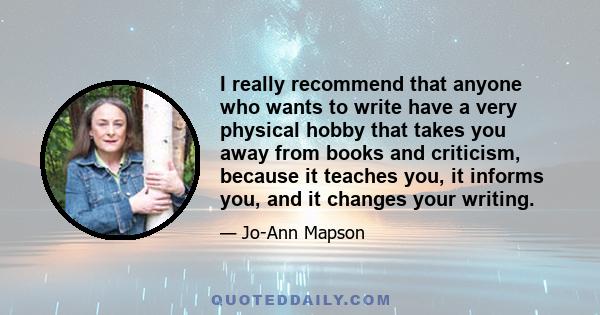 I really recommend that anyone who wants to write have a very physical hobby that takes you away from books and criticism, because it teaches you, it informs you, and it changes your writing.