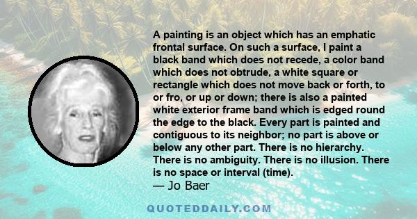 A painting is an object which has an emphatic frontal surface. On such a surface, I paint a black band which does not recede, a color band which does not obtrude, a white square or rectangle which does not move back or