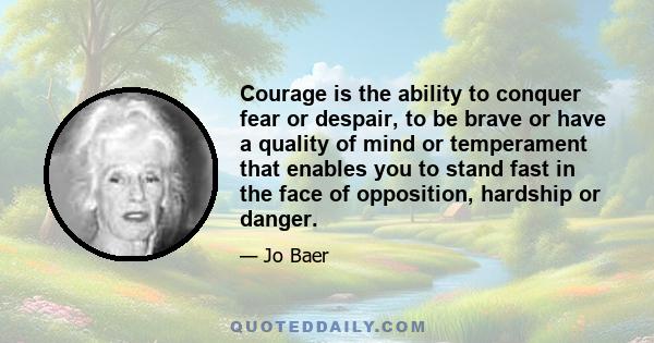 Courage is the ability to conquer fear or despair, to be brave or have a quality of mind or temperament that enables you to stand fast in the face of opposition, hardship or danger.