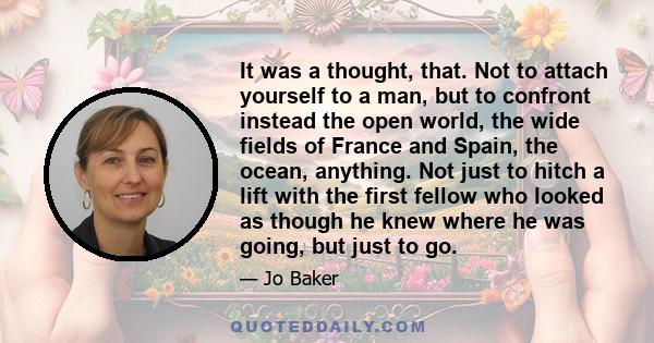 It was a thought, that. Not to attach yourself to a man, but to confront instead the open world, the wide fields of France and Spain, the ocean, anything. Not just to hitch a lift with the first fellow who looked as