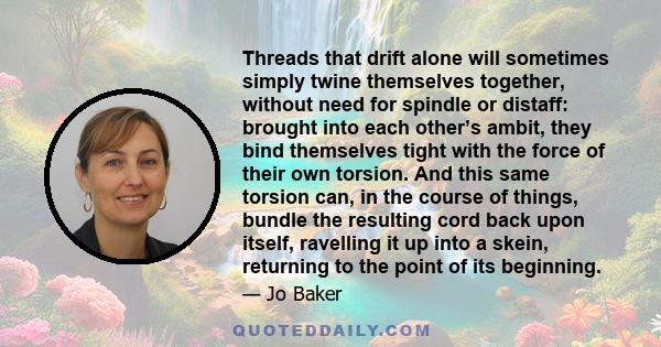 Threads that drift alone will sometimes simply twine themselves together, without need for spindle or distaff: brought into each other’s ambit, they bind themselves tight with the force of their own torsion. And this