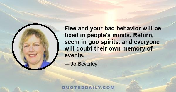 Flee and your bad behavior will be fixed in people's minds. Return, seem in goo spirits, and everyone will doubt their own memory of events.