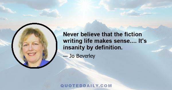 Never believe that the fiction writing life makes sense.... It's insanity by definition.