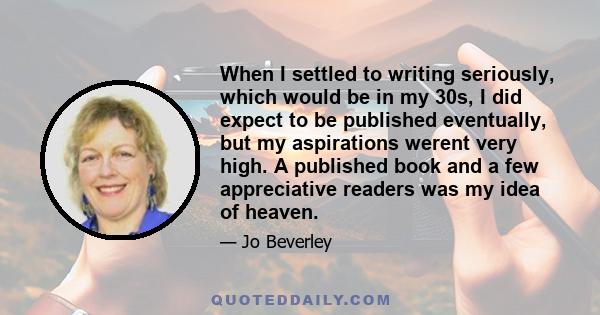 When I settled to writing seriously, which would be in my 30s, I did expect to be published eventually, but my aspirations werent very high. A published book and a few appreciative readers was my idea of heaven.