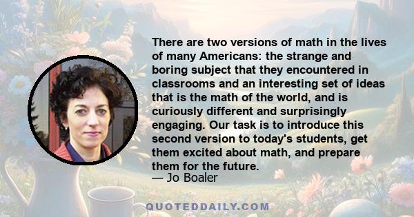 There are two versions of math in the lives of many Americans: the strange and boring subject that they encountered in classrooms and an interesting set of ideas that is the math of the world, and is curiously different 