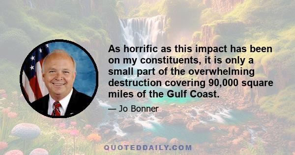 As horrific as this impact has been on my constituents, it is only a small part of the overwhelming destruction covering 90,000 square miles of the Gulf Coast.