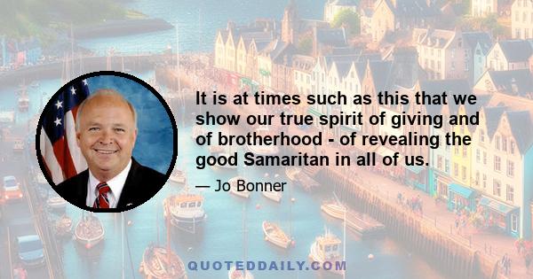 It is at times such as this that we show our true spirit of giving and of brotherhood - of revealing the good Samaritan in all of us.