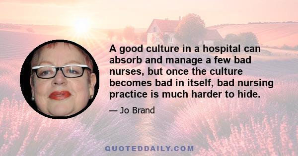 A good culture in a hospital can absorb and manage a few bad nurses, but once the culture becomes bad in itself, bad nursing practice is much harder to hide.